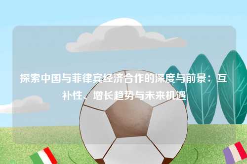 探索中国与菲律宾经济合作的深度与前景：互补性、增长趋势与未来机遇