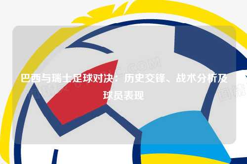 巴西与瑞士足球对决：历史交锋、战术分析及球员表现