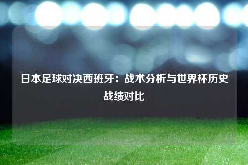 日本足球对决西班牙：战术分析与世界杯历史战绩对比