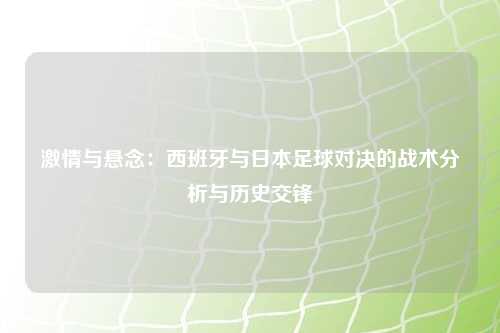 激情与悬念：西班牙与日本足球对决的战术分析与历史交锋