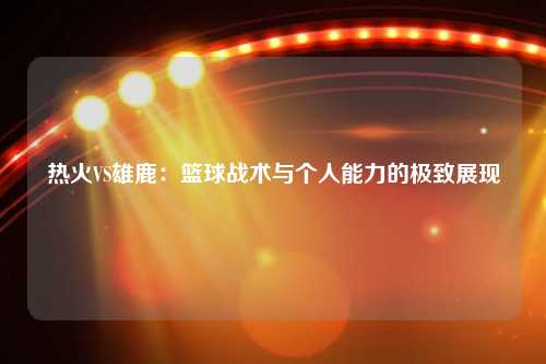 热火VS雄鹿：篮球战术与个人能力的极致展现