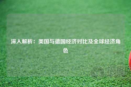 深入解析：美国与德国经济对比及全球经济角色