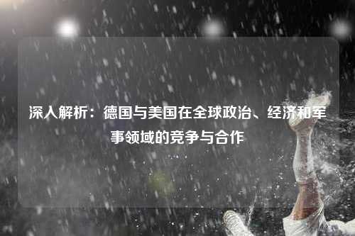 深入解析：德国与美国在全球政治、经济和军事领域的竞争与合作