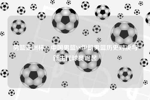 男篮亚洲杯：中国男篮VS伊朗男篮历史对决与新生代球员崛起