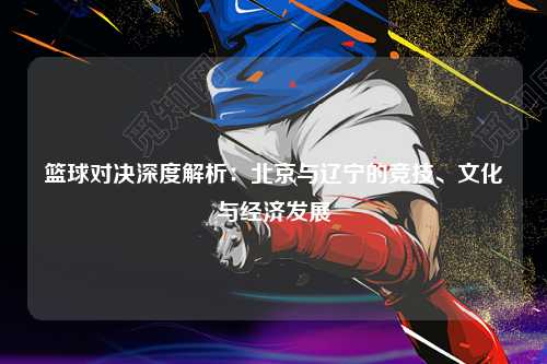 篮球对决深度解析：北京与辽宁的竞技、文化与经济发展