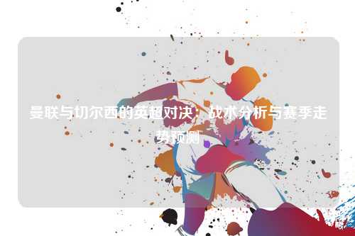 曼联与切尔西的英超对决：战术分析与赛季走势预测