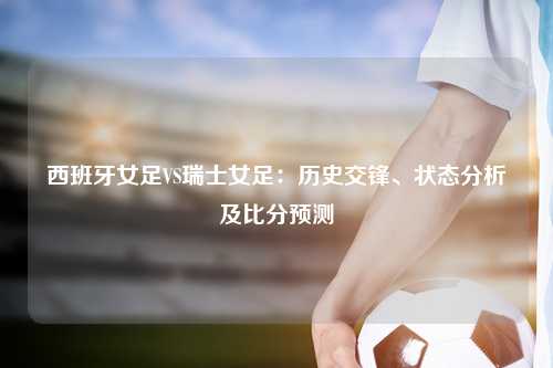 西班牙女足VS瑞士女足：历史交锋、状态分析及比分预测