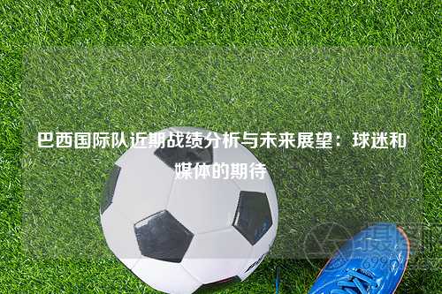 巴西国际队近期战绩分析与未来展望：球迷和媒体的期待