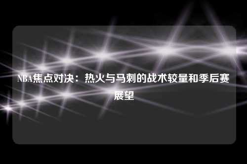 NBA焦点对决：热火与马刺的战术较量和季后赛展望