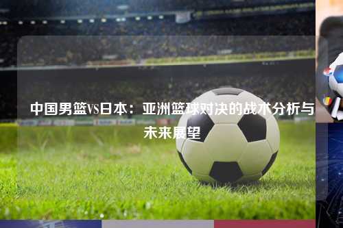 中国男篮VS日本：亚洲篮球对决的战术分析与未来展望