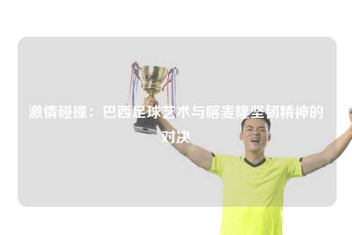 激情碰撞：巴西足球艺术与喀麦隆坚韧精神的对决