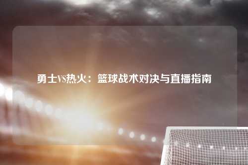 勇士VS热火：篮球战术对决与直播指南