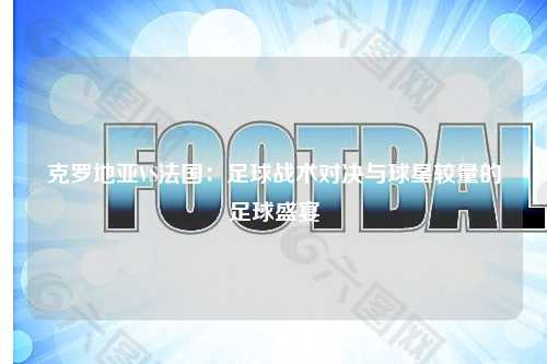 克罗地亚VS法国：足球战术对决与球星较量的足球盛宴