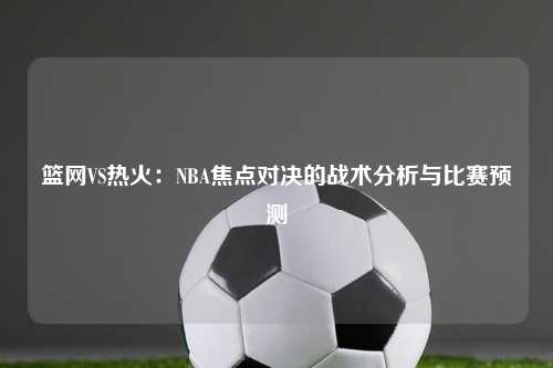 篮网VS热火：NBA焦点对决的战术分析与比赛预测