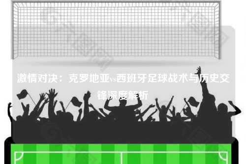 激情对决：克罗地亚vs西班牙足球战术与历史交锋深度解析