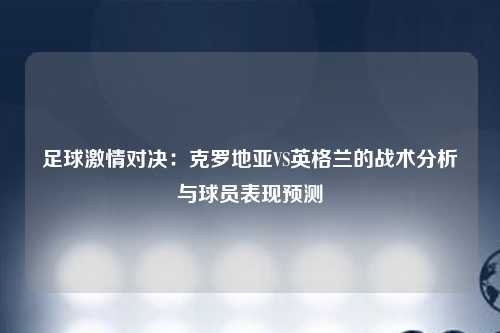 足球激情对决：克罗地亚VS英格兰的战术分析与球员表现预测