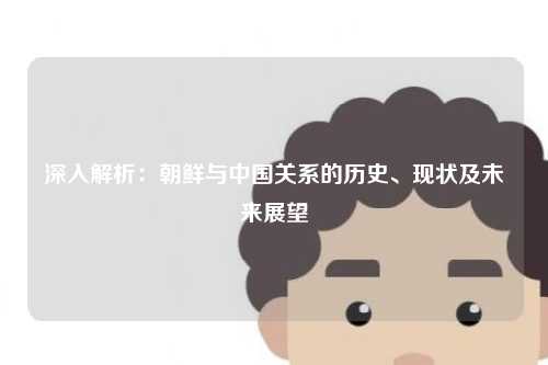 深入解析：朝鲜与中国关系的历史、现状及未来展望