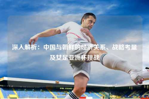 深入解析：中国与朝鲜的经济关系、战略考量及女足亚洲杯挑战