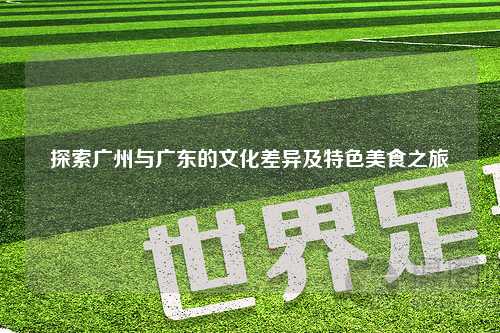 探索广州与广东的文化差异及特色美食之旅