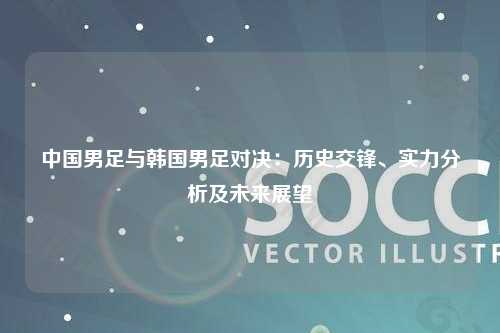 中国男足与韩国男足对决：历史交锋、实力分析及未来展望