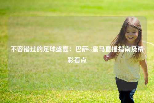 不容错过的足球盛宴：巴萨vs皇马直播指南及精彩看点