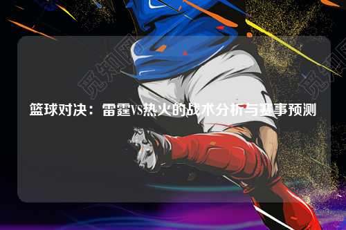 篮球对决：雷霆VS热火的战术分析与赛事预测