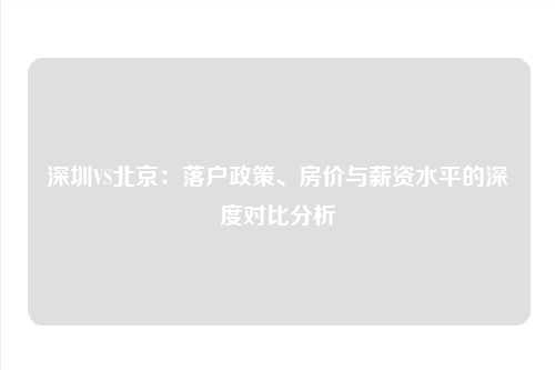 深圳VS北京：落户政策、房价与薪资水平的深度对比分析