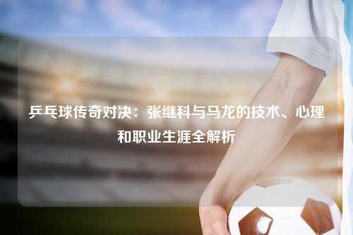 乒乓球传奇对决：张继科与马龙的技术、心理和职业生涯全解析