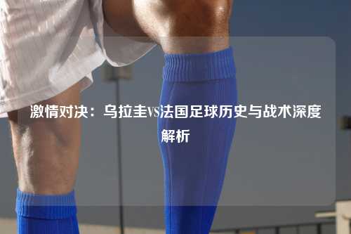 激情对决：乌拉圭VS法国足球历史与战术深度解析