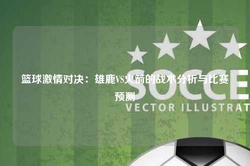 篮球激情对决：雄鹿VS火箭的战术分析与比赛预测