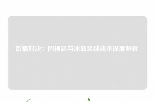 激情对决：阿根廷与冰岛足球战术深度解析