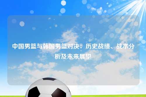 中国男篮与韩国男篮对决：历史战绩、战术分析及未来展望