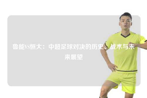 鲁能VS恒大：中超足球对决的历史、战术与未来展望