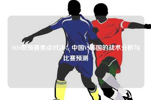 2026世预赛焦点对决：中国VS韩国的战术分析与比赛预测