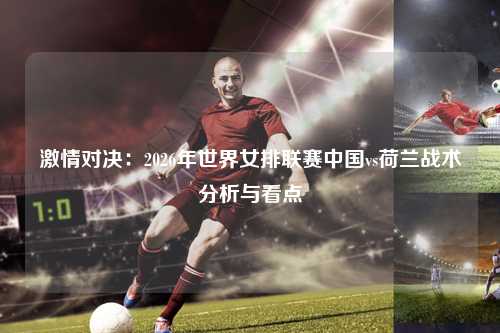 激情对决:2026年世界女排联赛中国vs荷兰战术分析与看点