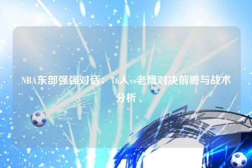 NBA东部强强对话：76人vs老鹰对决前瞻与战术分析