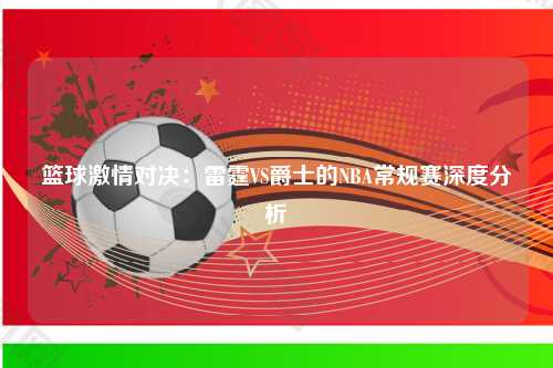 篮球激情对决：雷霆VS爵士的NBA常规赛深度分析