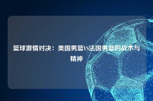篮球激情对决：美国男篮VS法国男篮的战术与精神