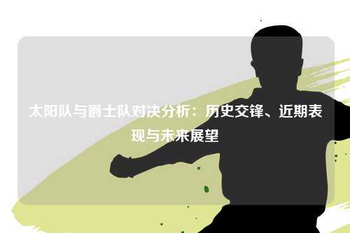 太阳队与爵士队对决分析：历史交锋、近期表现与未来展望