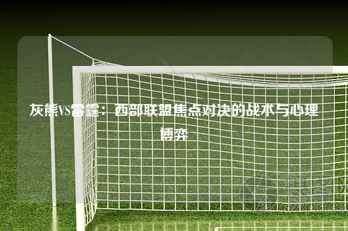 灰熊VS雷霆：西部联盟焦点对决的战术与心理博弈