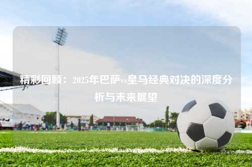 精彩回顾：2025年巴萨vs皇马经典对决的深度分析与未来展望