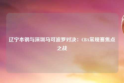 辽宁本钢与深圳马可波罗对决：CBA常规赛焦点之战