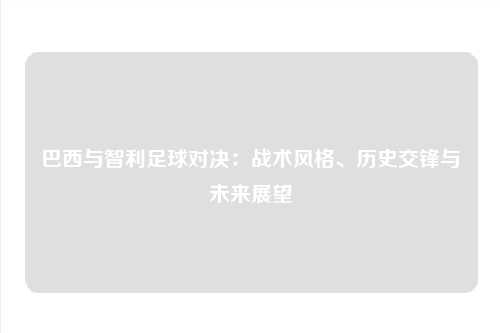 巴西与智利足球对决：战术风格、历史交锋与未来展望