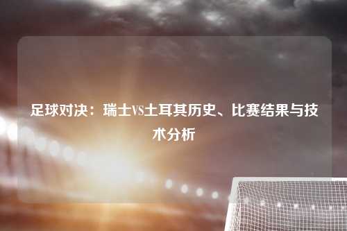 足球对决：瑞士VS土耳其历史、比赛结果与技术分析