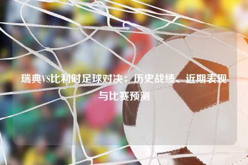 瑞典VS比利时足球对决：历史战绩、近期表现与比赛预测