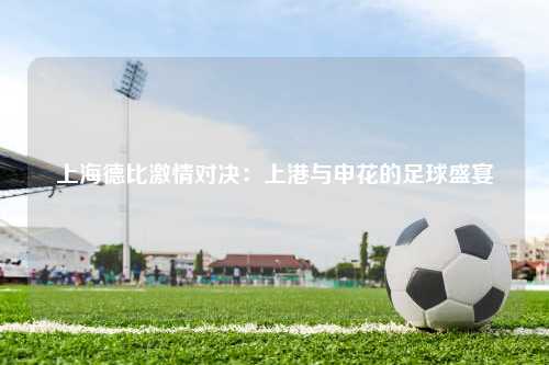 上海德比激情对决：上港与申花的足球盛宴