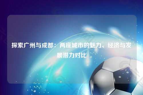 探索广州与成都：两座城市的魅力、经济与发展潜力对比