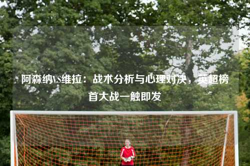阿森纳VS维拉：战术分析与心理对决，英超榜首大战一触即发