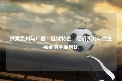 探索贵州与广西：区域特色、经济实力与民生福祉的全面对比