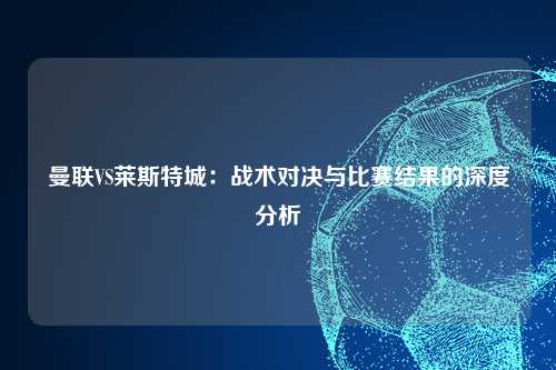 曼联VS莱斯特城：战术对决与比赛结果的深度分析